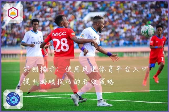 实测揭示：使用凤凰体育平台入口提升游戏技巧的有效策略