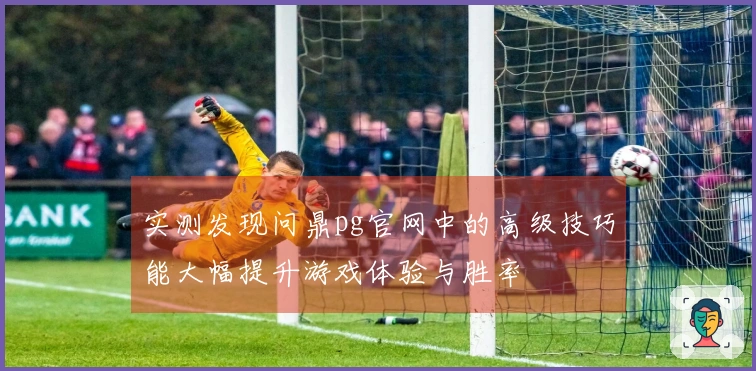 实测发现问鼎pg官网中的高级技巧能大幅提升游戏体验与胜率