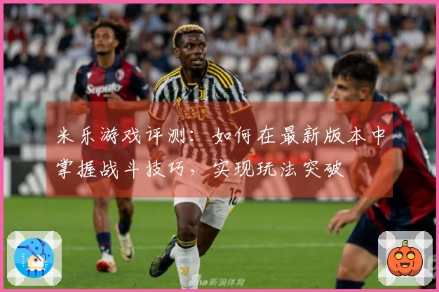 米乐游戏评测：如何在最新版本中掌握战斗技巧，实现玩法突破