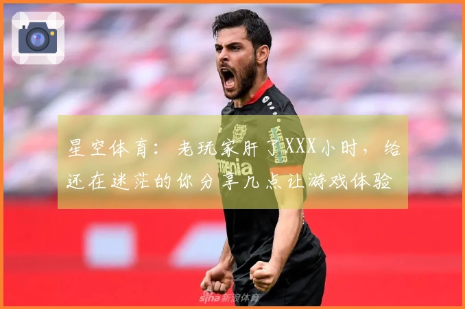 星空体育：老玩家肝了XXX小时，给还在迷茫的你分享几点让游戏体验质变的心得