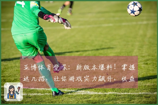 亚博体育登录：新版本爆料！掌握这几招，让你游戏实力飙升，收益翻倍！