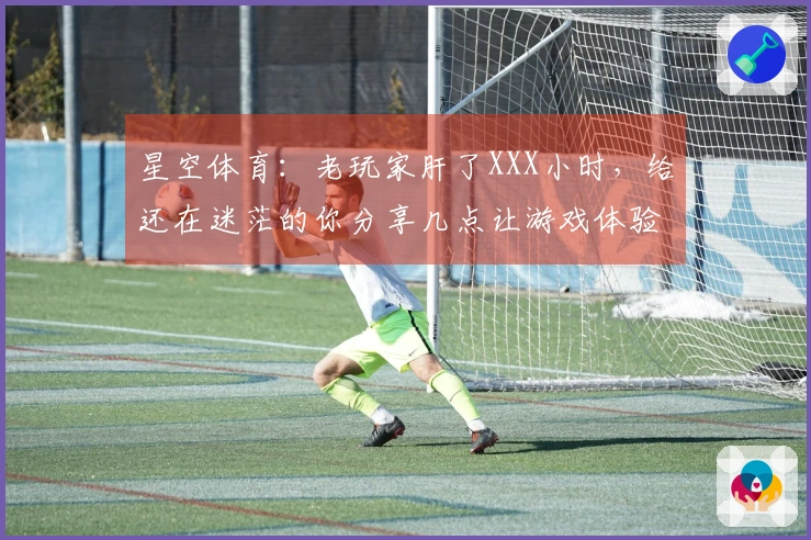 星空体育：老玩家肝了XXX小时，给还在迷茫的你分享几点让游戏体验质变的心得