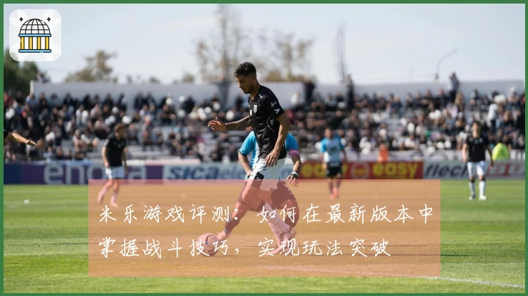 米乐游戏评测：如何在最新版本中掌握战斗技巧，实现玩法突破